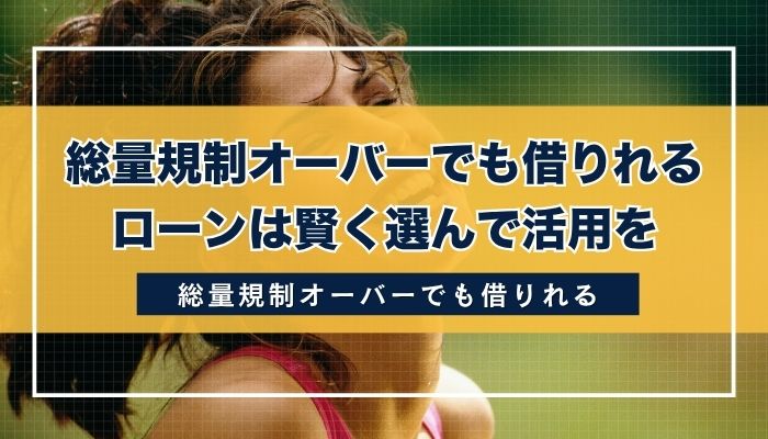 総量規制オーバーでも借りれるローンは賢く選んで活用を